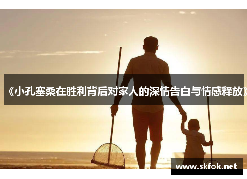 《小孔塞桑在胜利背后对家人的深情告白与情感释放》 《小孔塞桑在胜利背后对家人的深情告白与情感释放》