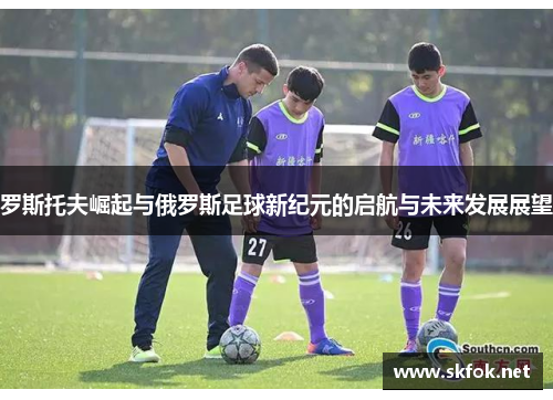 罗斯托夫崛起与俄罗斯足球新纪元的启航与未来发展展望 罗斯托夫崛起与俄罗斯足球新纪元的启航与未来发展展望