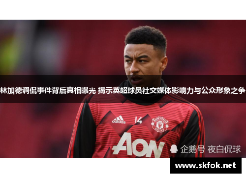 林加德调侃事件背后真相曝光 揭示英超球员社交媒体影响力与公众形象之争